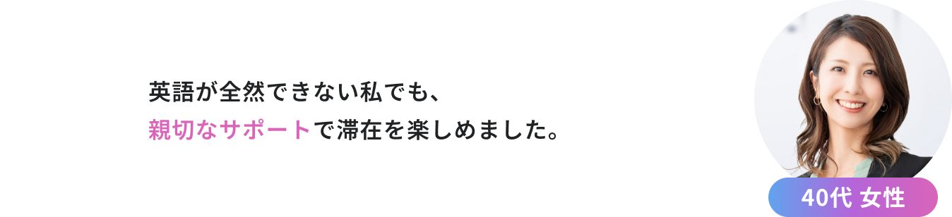 英語が全然できない私でも、 親切なサポートで滞在を楽しめました。（40代 女性）