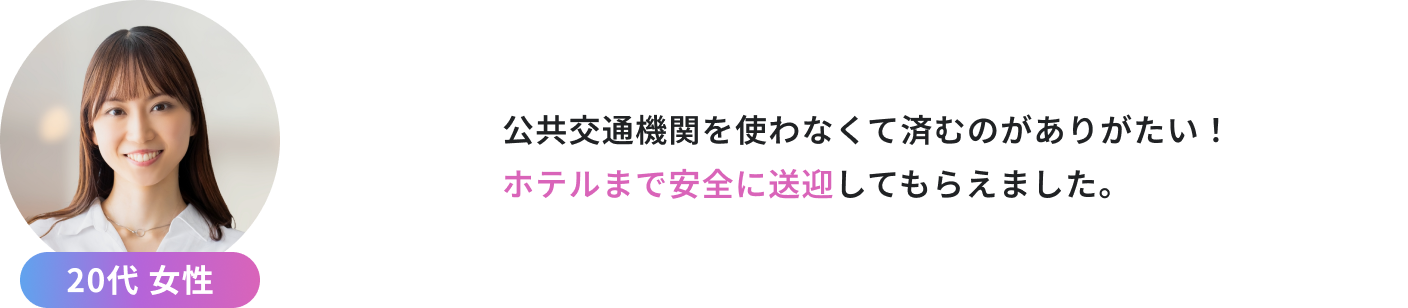 公共交通機関を使わなくて済むのがありがたい！ ホテルまで安全に送迎してもらえました。（20代女性）