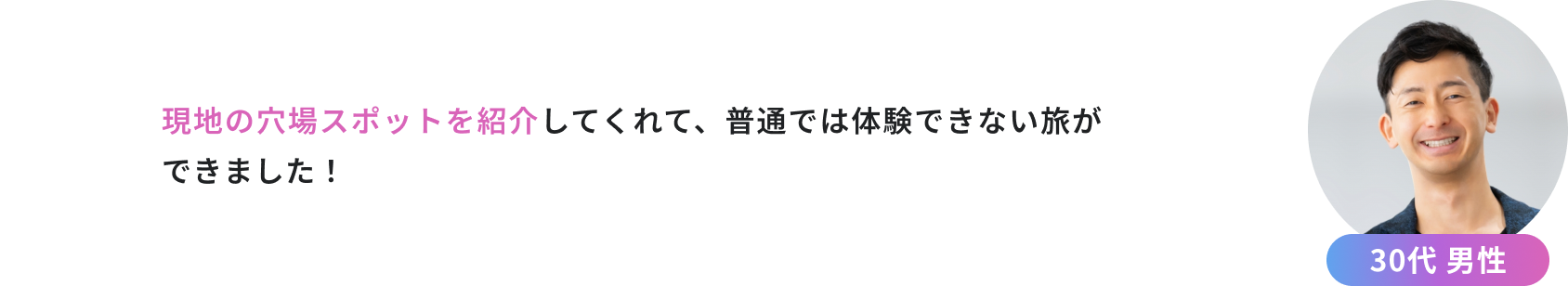 現地の穴場スポットを紹介してくれて、普通では体験できない旅ができました！（30代男性）